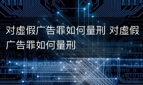 对虚假广告罪如何量刑 对虚假广告罪如何量刑