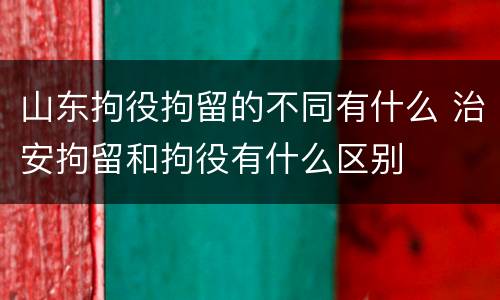 山东拘役拘留的不同有什么 治安拘留和拘役有什么区别