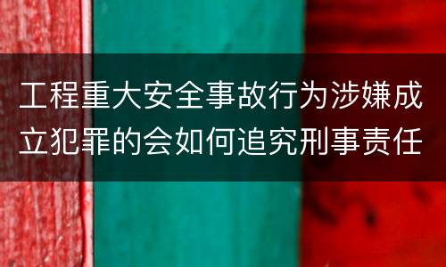工程重大安全事故行为涉嫌成立犯罪的会如何追究刑事责任