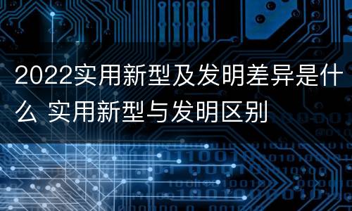 2022实用新型及发明差异是什么 实用新型与发明区别