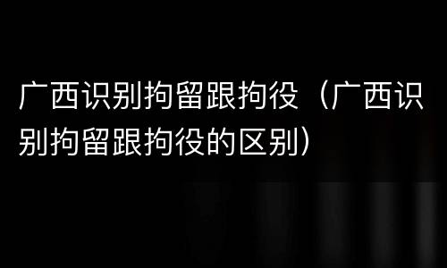 广西识别拘留跟拘役（广西识别拘留跟拘役的区别）