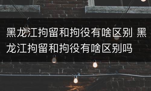 黑龙江拘留和拘役有啥区别 黑龙江拘留和拘役有啥区别吗