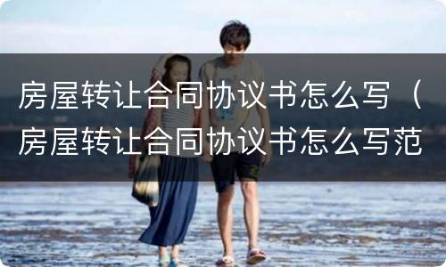 房屋转让合同协议书怎么写（房屋转让合同协议书怎么写范本）