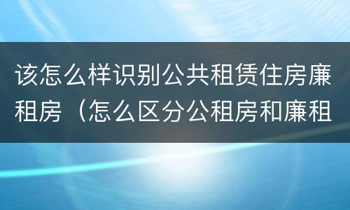 该怎么样识别公共租赁住房廉租房（怎么区分公租房和廉租房）