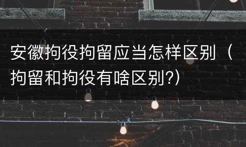 安徽拘役拘留应当怎样区别（拘留和拘役有啥区别?）