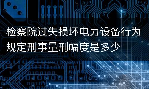 检察院过失损坏电力设备行为规定刑事量刑幅度是多少