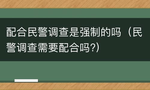 配合民警调查是强制的吗（民警调查需要配合吗?）