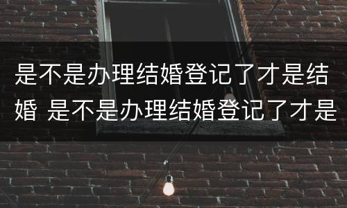 是不是办理结婚登记了才是结婚 是不是办理结婚登记了才是结婚了