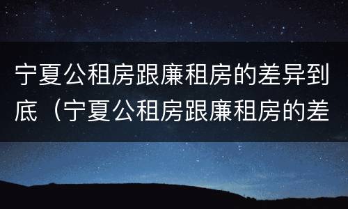 宁夏公租房跟廉租房的差异到底（宁夏公租房跟廉租房的差异到底有多大）