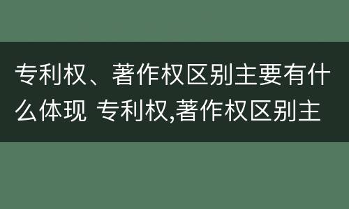 专利权、著作权区别主要有什么体现 专利权,著作权区别主要有什么体现