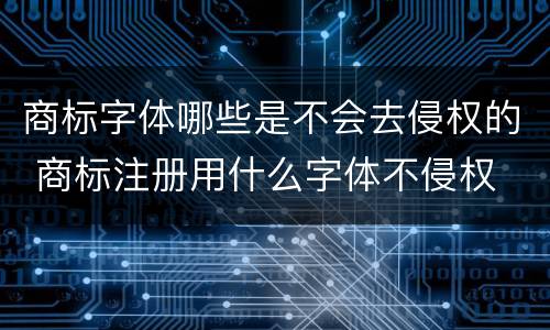 商标字体哪些是不会去侵权的 商标注册用什么字体不侵权
