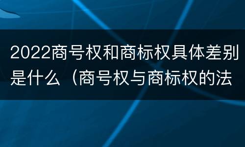 2022商号权和商标权具体差别是什么（商号权与商标权的法律冲突与解决）