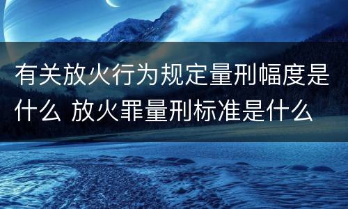 有关放火行为规定量刑幅度是什么 放火罪量刑标准是什么