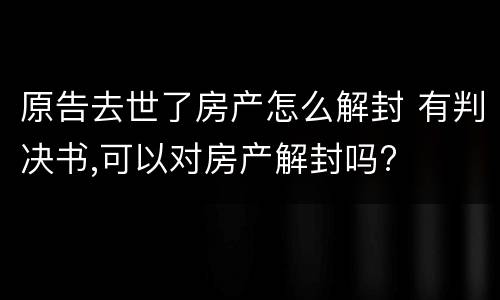 原告去世了房产怎么解封 有判决书,可以对房产解封吗?