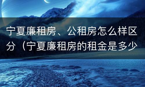宁夏廉租房、公租房怎么样区分（宁夏廉租房的租金是多少钱）