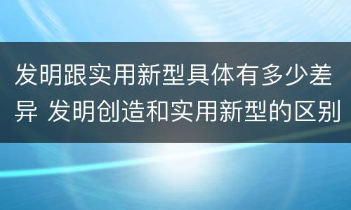 发明跟实用新型具体有多少差异 发明创造和实用新型的区别