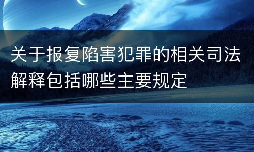 关于报复陷害犯罪的相关司法解释包括哪些主要规定