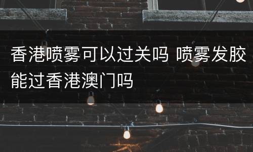 香港喷雾可以过关吗 喷雾发胶能过香港澳门吗