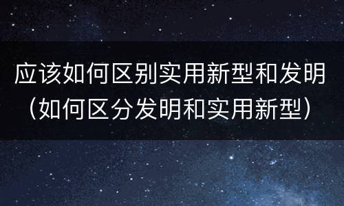 应该如何区别实用新型和发明（如何区分发明和实用新型）