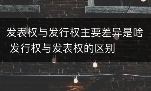 发表权与发行权主要差异是啥 发行权与发表权的区别
