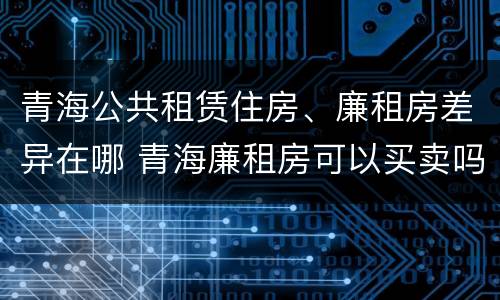 青海公共租赁住房、廉租房差异在哪 青海廉租房可以买卖吗