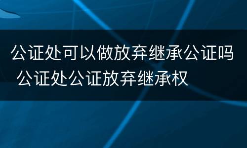 公证处可以做放弃继承公证吗 公证处公证放弃继承权