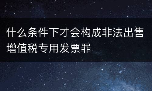 什么条件下才会构成非法出售增值税专用发票罪