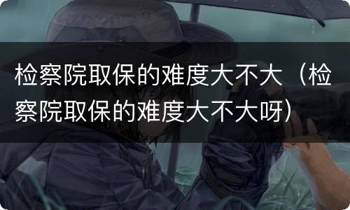 检察院取保的难度大不大（检察院取保的难度大不大呀）