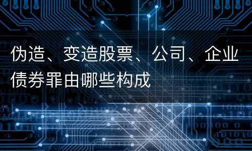 伪造、变造股票、公司、企业债券罪由哪些构成