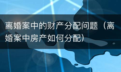 离婚案中的财产分配问题（离婚案中房产如何分配）