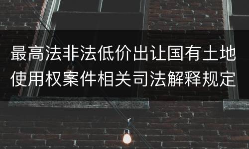 最高法非法低价出让国有土地使用权案件相关司法解释规定有什么重要内容