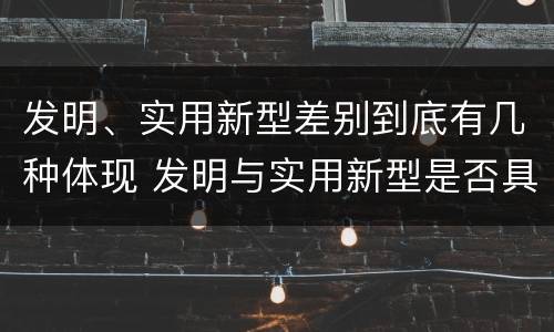 发明、实用新型差别到底有几种体现 发明与实用新型是否具有实用性