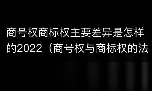 商号权商标权主要差异是怎样的2022（商号权与商标权的法律冲突与解决）