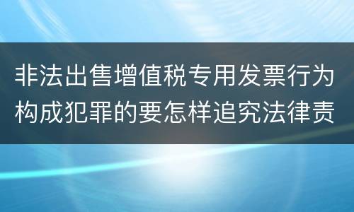 非法出售增值税专用发票行为构成犯罪的要怎样追究法律责任
