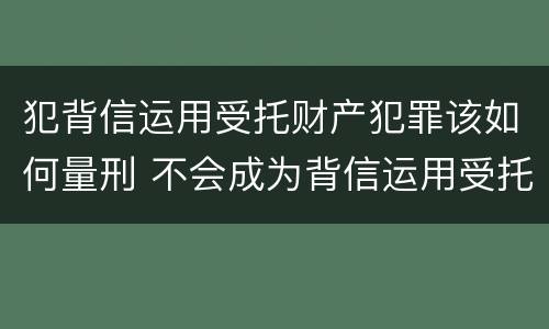 犯背信运用受托财产犯罪该如何量刑 不会成为背信运用受托财产罪的犯罪主体