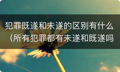 犯罪既遂和未遂的区别有什么（所有犯罪都有未遂和既遂吗）