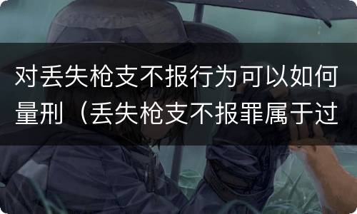 对丢失枪支不报行为可以如何量刑（丢失枪支不报罪属于过失犯罪吗）