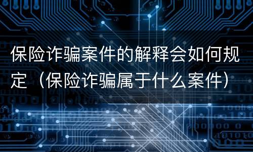 保险诈骗案件的解释会如何规定（保险诈骗属于什么案件）