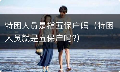 特困人员是指五保户吗（特困人员就是五保户吗?）