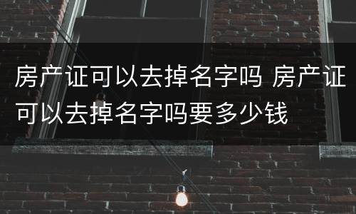 房产证可以去掉名字吗 房产证可以去掉名字吗要多少钱