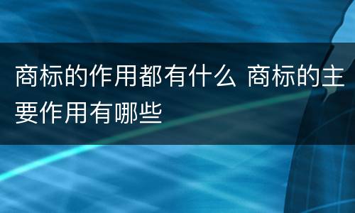 商标的作用都有什么 商标的主要作用有哪些