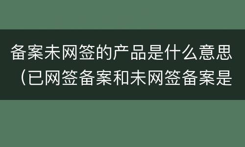 备案未网签的产品是什么意思（已网签备案和未网签备案是啥意思）