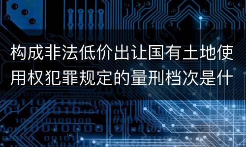 构成非法低价出让国有土地使用权犯罪规定的量刑档次是什么样的