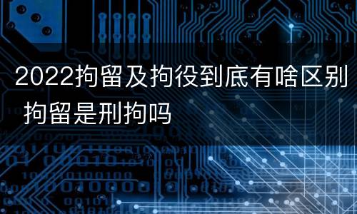 2022拘留及拘役到底有啥区别 拘留是刑拘吗