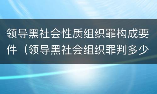 领导黑社会性质组织罪构成要件（领导黑社会组织罪判多少年）
