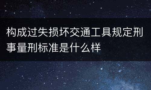 构成过失损坏交通工具规定刑事量刑标准是什么样