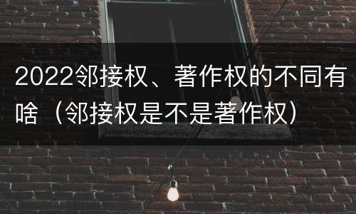 2022邻接权、著作权的不同有啥（邻接权是不是著作权）