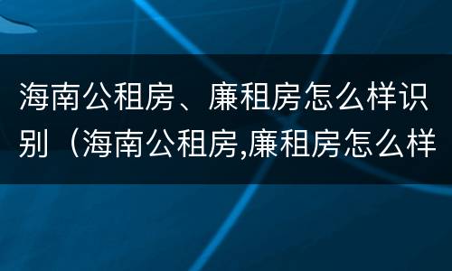 海南公租房、廉租房怎么样识别（海南公租房,廉租房怎么样识别真假）