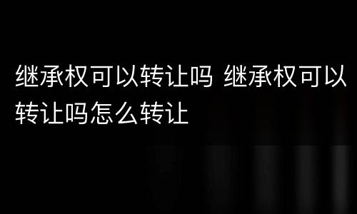 继承权可以转让吗 继承权可以转让吗怎么转让