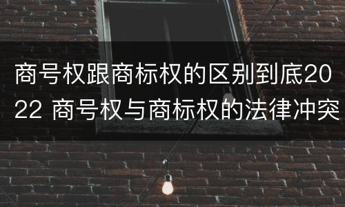 商号权跟商标权的区别到底2022 商号权与商标权的法律冲突与解决